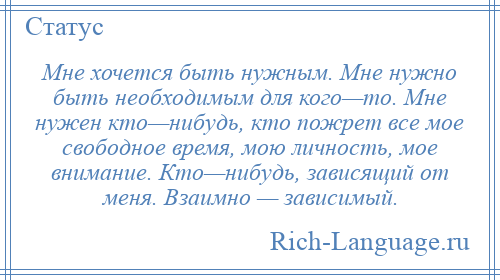 
    Мне хочется быть нужным. Мне нужно быть необходимым для кого—то. Мне нужен кто—нибудь, кто пожрет все мое свободное время, мою личность, мое внимание. Кто—нибудь, зависящий от меня. Взаимно — зависимый.