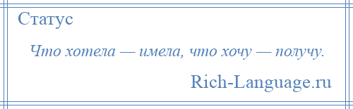 
    Что хотела — имела, что хочу — получу.