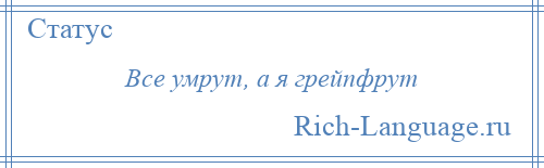 
    Все умрут, а я грейпфрут