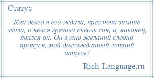 
    Как долго я его ждала, чрез ночи зимние звала, о нём я грезила сквозь сон, и, наконец, явился он. Он в мир желаний словно пропуск, мой долгожданный летний отпуск!