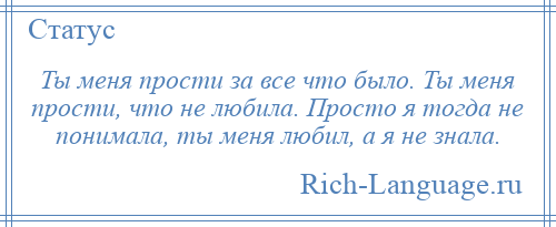 
    Ты меня прости за все что было. Ты меня прости, что не любила. Просто я тогда не понимала, ты меня любил, а я не знала.