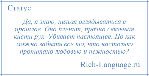 
    Да, я знаю, нельзя оглядываться в прошлое. Оно пленит, прочно связывая кисти рук. Убивает настоящее. Но как можно забыть все то, что настолько пропитано любовью и нежностью?