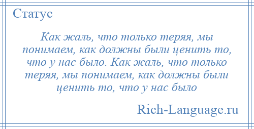 
    Как жаль, что только теряя, мы понимаем, как должны были ценить то, что у нас было. Как жаль, что только теряя, мы понимаем, как должны были ценить то, что у нас было