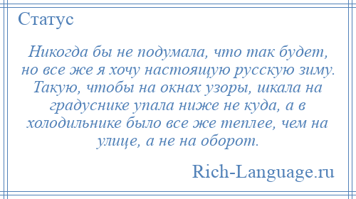 
    Никогда бы не подумала, что так будет, но все же я хочу настоящую русскую зиму. Такую, чтобы на окнах узоры, шкала на градуснике упала ниже не куда, а в холодильнике было все же теплее, чем на улице, а не на оборот.