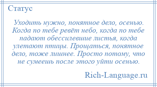 
    Уходить нужно, понятное дело, осенью. Когда по тебе ревёт небо, когда по тебе падают обессилевшие листья, когда улетают птицы. Прощаться, понятное дело, тоже лишнее. Просто потому, что не сумеешь после этого уйти осенью.