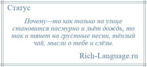 
    Почему—то как только на улице становится пасмурно и льёт дождь, то так и тянет на грустные песни, тёплый чай, мысли о тебе и слёзы.