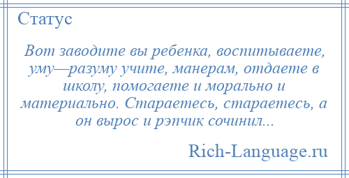 
    Вот заводите вы ребенка, воспитываете, уму—разуму учите, манерам, отдаете в школу, помогаете и морально и материально. Стараетесь, стараетесь, а он вырос и рэпчик сочинил...