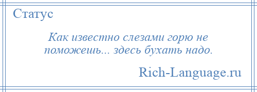 
    Как известно слезами горю не поможешь... здесь бухать надо.