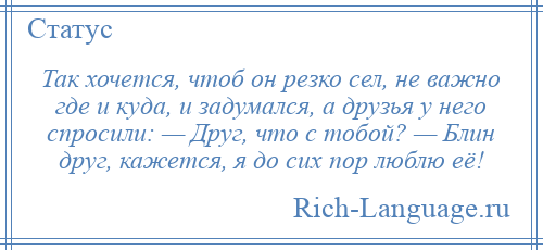 
    Так хочется, чтоб он резко сел, не важно где и куда, и задумался, а друзья у него спросили: — Друг, что с тобой? — Блин друг, кажется, я до сих пор люблю её!