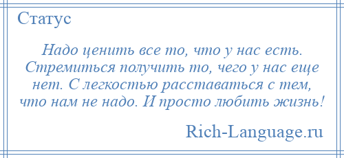 
    Надо ценить все то, что у нас есть. Стремиться получить то, чего у нас еще нет. С легкостью расставаться с тем, что нам не надо. И просто любить жизнь!