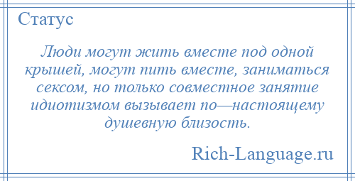 
    Люди могут жить вместе под одной крышей, могут пить вместе, заниматься сексом, но только совместное занятие идиотизмом вызывает по—настоящему душевную близость.
