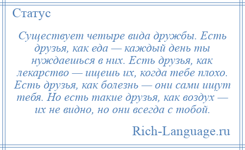 
    Существует четыре вида дружбы. Есть друзья, как еда — каждый день ты нуждаешься в них. Есть друзья, как лекарство — ищешь их, когда тебе плохо. Есть друзья, как болезнь — они сами ищут тебя. Но есть такие друзья, как воздух — их не видно, но они всегда с тобой.