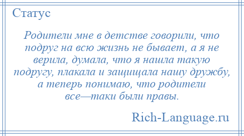 
    Родители мне в детстве говорили, что подруг на всю жизнь не бывает, а я не верила, думала, что я нашла такую подругу, плакала и защищала нашу дружбу, а теперь понимаю, что родители все—таки были правы.