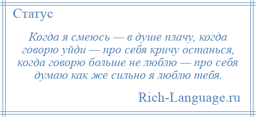 
    Когда я смеюсь — в душе плачу, когда говорю уйди — про себя кричу останься, когда говорю больше не люблю — про себя думаю как же сильно я люблю тебя.