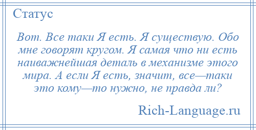 
    Вот. Все таки Я есть. Я существую. Обо мне говорят кругом. Я самая что ни есть наиважнейшая деталь в механизме этого мира. А если Я есть, значит, все—таки это кому—то нужно, не правда ли?