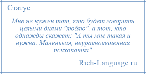 
    Мне не нужен тот, кто будет говорить целыми днями люблю , а тот, кто однажды скажет: А ты мне такая и нужна. Маленькая, неуравновешенная психопатка 