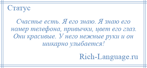 
    Счастье есть. Я его знаю. Я знаю его номер телефона, привычки, цвет его глаз. Они красивые. У него нежные руки и он шикарно улыбается!