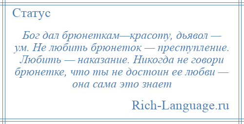 
    Бог дал брюнеткам—красоту, дьявол — ум. Не любить брюнеток — преступление. Любить — наказание. Никогда не говори брюнетке, что ты не достоин ее любви — она сама это знает