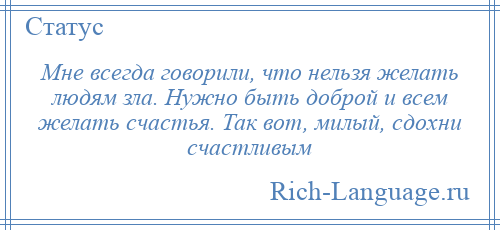 
    Мне всегда говорили, что нельзя желать людям зла. Нужно быть доброй и всем желать счастья. Так вот, милый, сдохни счастливым