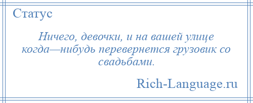 
    Ничего, девочки, и на вашей улице когда—нибудь перевернется грузовик со свадьбами.