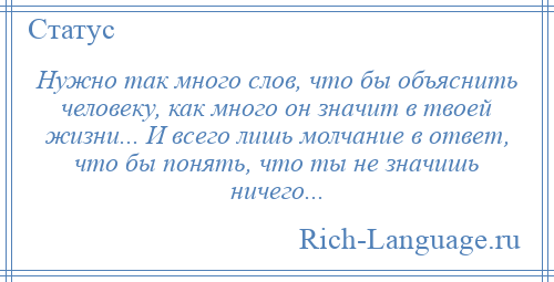 
    Нужно так много слов, что бы объяснить человеку, как много он значит в твоей жизни... И всего лишь молчание в ответ, что бы понять, что ты не значишь ничего...