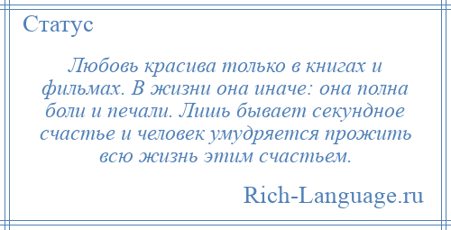 
    Любовь красива только в книгах и фильмах. В жизни она иначе: она полна боли и печали. Лишь бывает секундное счастье и человек умудряется прожить всю жизнь этим счастьем.