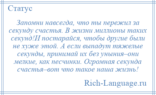 
    Запомни навсегда, что ты пережил за секунду счастья. В жизни миллионы таких секунд!И постарайся, чтобы другие были не хуже этой. А если выпадут тяжелые секунды, принимай их без уныния–они мелкие, как песчинки. Огромная секунда счастья–вот что такое наша жизнь!