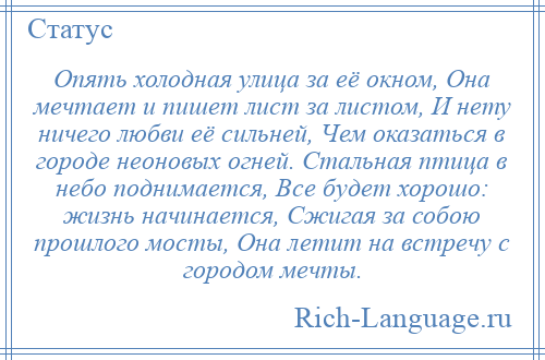 
    Опять холодная улица за её окном, Она мечтает и пишет лист за листом, И нету ничего любви её сильней, Чем оказаться в городе неоновых огней. Стальная птица в небо поднимается, Все будет хорошо: жизнь начинается, Сжигая за собою прошлого мосты, Она летит на встречу с городом мечты.