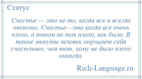 
    Счастье — это не то, когда все и всегда отлично. Счастье—это когда все очень плохо, а потом не так плохо, как было. В такие минуты человек ощущает себя счастливее, чем тот, кому не было плохо никогда.