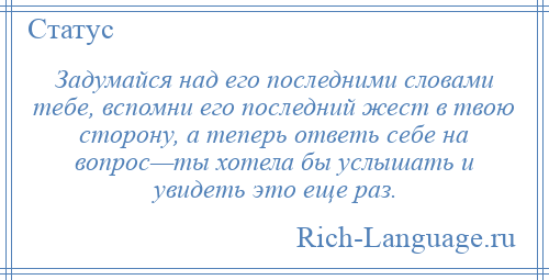 
    Задумайся над его последними словами тебе, вспомни его последний жест в твою сторону, а теперь ответь себе на вопрос—ты хотела бы услышать и увидеть это еще раз.