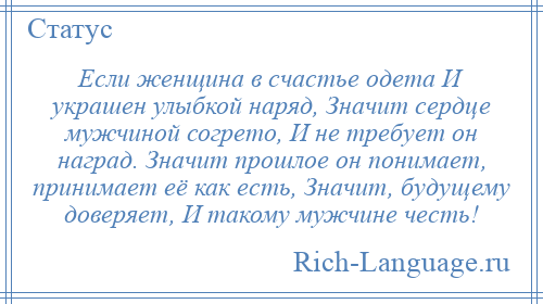 
    Если женщина в счастье одета И украшен улыбкой наряд, Значит сердце мужчиной согрето, И не требует он наград. Значит прошлое он понимает, принимает её как есть, Значит, будущему доверяет, И такому мужчине честь!