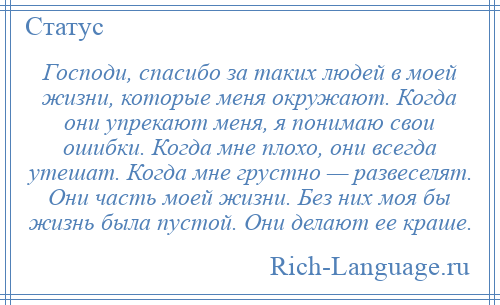
    Господи, спасибо за таких людей в моей жизни, которые меня окружают. Когда они упрекают меня, я понимаю свои ошибки. Когда мне плохо, они всегда утешат. Когда мне грустно — развеселят. Они часть моей жизни. Без них моя бы жизнь была пустой. Они делают ее краше.