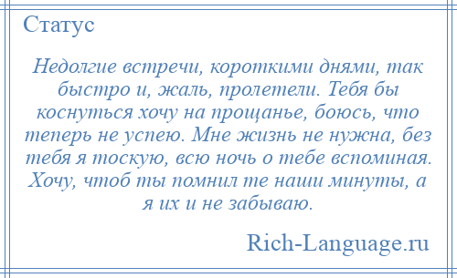 
    Недолгие встречи, короткими днями, так быстро и, жаль, пролетели. Тебя бы коснуться хочу на прощанье, боюсь, что теперь не успею. Мне жизнь не нужна, без тебя я тоскую, всю ночь о тебе вспоминая. Хочу, чтоб ты помнил те наши минуты, а я их и не забываю.