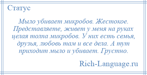 
    Мыло убивает микробов. Жестокое. Представляете, живет у меня на руках целая толпа микробов. У них есть семья, друзья, любовь там и все дела. А тут приходит мыло и убивает. Грустно.