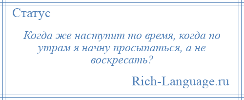 
    Когда же наступит то время, когда по утрам я начну просыпаться, а не воскресать?