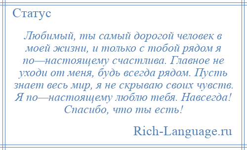 
    Любимый, ты самый дорогой человек в моей жизни, и только с тобой рядом я по—настоящему счастлива. Главное не уходи от меня, будь всегда рядом. Пусть знает весь мир, я не скрываю своих чувств. Я по—настоящему люблю тебя. Навсегда! Спасибо, что ты есть!