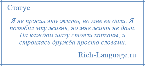 
    Я не просил эту жизнь, но мне ее дали. Я полюбил эту жизнь, но мне жить не дали. На каждом шагу стояли капканы, и строилась дружба просто словами.