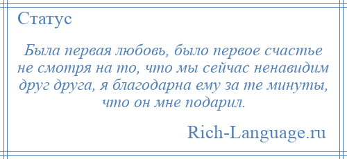 
    Была первая любовь, было первое счастье не смотря на то, что мы сейчас ненавидим друг друга, я благодарна ему за те минуты, что он мне подарил.