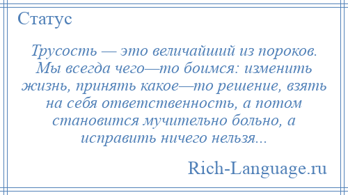 
    Трусость — это величайший из пороков. Мы всегда чего—то боимся: изменить жизнь, принять какое—то решение, взять на себя ответственность, а потом становится мучительно больно, а исправить ничего нельзя...