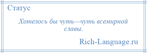 
    Хотелось бы чуть—чуть всемирной славы.