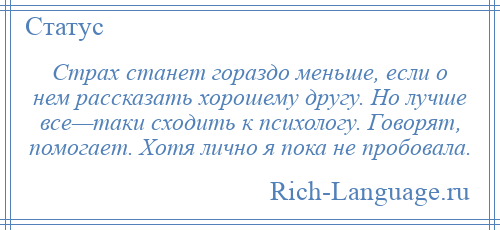 
    Страх станет гораздо меньше, если о нем рассказать хорошему другу. Но лучше все—таки сходить к психологу. Говорят, помогает. Хотя лично я пока не пробовала.