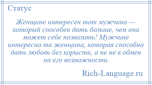 
    Женщине интересен тот мужчина — который способен дать больше, чем она может себе позволить! Мужчине интересна та женщина, которая способна дать любовь без корысти, а не не в обмен на его возможности.