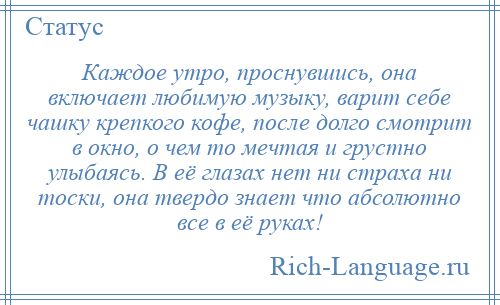 
    Каждое утро, проснувшись, она включает любимую музыку, варит себе чашку крепкого кофе, после долго смотрит в окно, о чем то мечтая и грустно улыбаясь. В её глазах нет ни страха ни тоски, она твердо знает что абсолютно все в её руках!