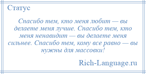 
    Спасибо тем, кто меня любит — вы делаете меня лучше. Спасибо тем, кто меня ненавидит — вы делаете меня сильнее. Спасибо тем, кому все равно — вы нужны для массовки!