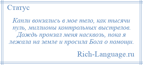 
    Капли вонзались в мое тело, как тысячи пуль, миллионы контрольных выстрелов. Дождь пронзал меня насквозь, пока я лежала на земле и просила Бога о помощи.