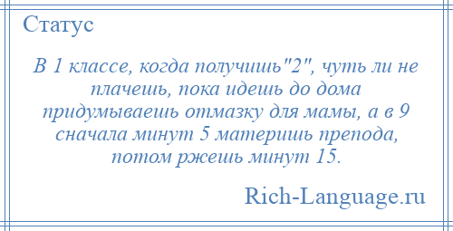 
    В 1 классе, когда получишь 2 , чуть ли не плачешь, пока идешь до дома придумываешь отмазку для мамы, а в 9 сначала минут 5 материшь препода, потом ржешь минут 15.