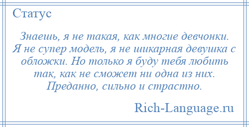 
    Знаешь, я не такая, как многие девчонки. Я не супер модель, я не шикарная девушка с обложки. Но только я буду тебя любить так, как не сможет ни одна из них. Преданно, сильно и страстно.