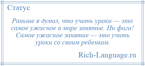 
    Раньше я думал, что учить уроки — это самое ужасное в мире занятие. Ни фига! Самое ужасное занятие — это учить уроки со своим ребенком.