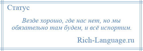 
    Везде хорошо, где нас нет, но мы обязательно там будем, и всё испортим.