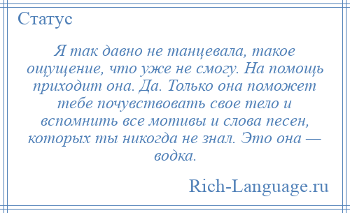 
    Я так давно не танцевала, такое ощущение, что уже не смогу. На помощь приходит она. Да. Только она поможет тебе почувствовать свое тело и вспомнить все мотивы и слова песен, которых ты никогда не знал. Это она — водка.